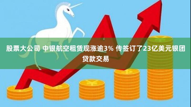 股票大公司 中银航空租赁现涨逾3% 传签订了23亿美元银团贷款交易