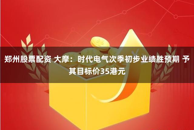 郑州股票配资 大摩：时代电气次季初步业绩胜预期 予其目标价35港元