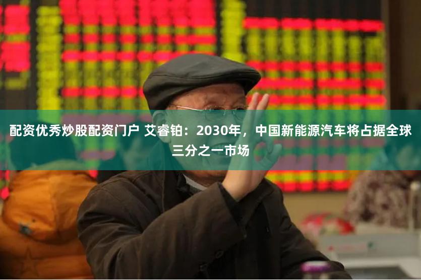 配资优秀炒股配资门户 艾睿铂：2030年，中国新能源汽车将占据全球三分之一市场