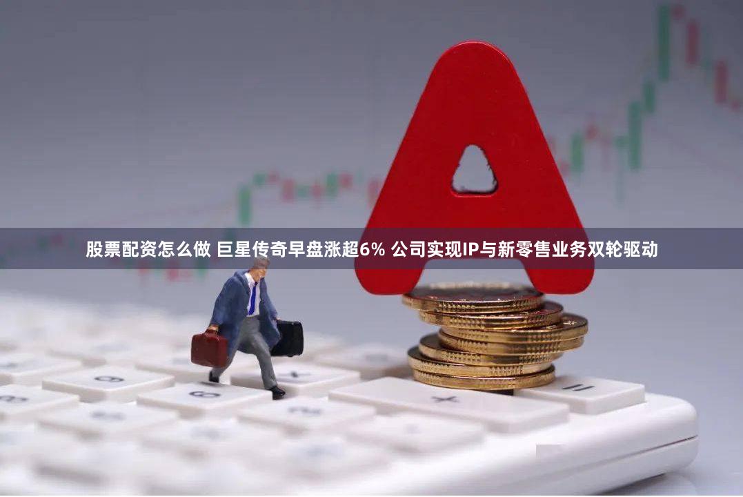 股票配资怎么做 巨星传奇早盘涨超6% 公司实现IP与新零售业务双轮驱动