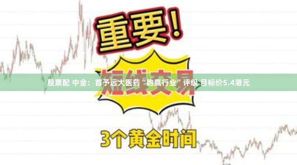 股票配 中金：首予远大医药“跑赢行业”评级 目标价5.4港元