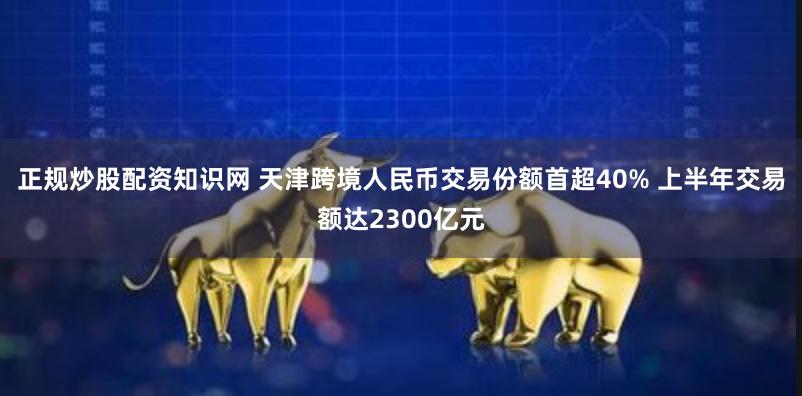 正规炒股配资知识网 天津跨境人民币交易份额首超40% 上半年交易额达2300亿元