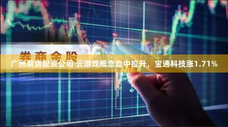 广州期货配资公司 云游戏概念盘中拉升，宝通科技涨1.71%