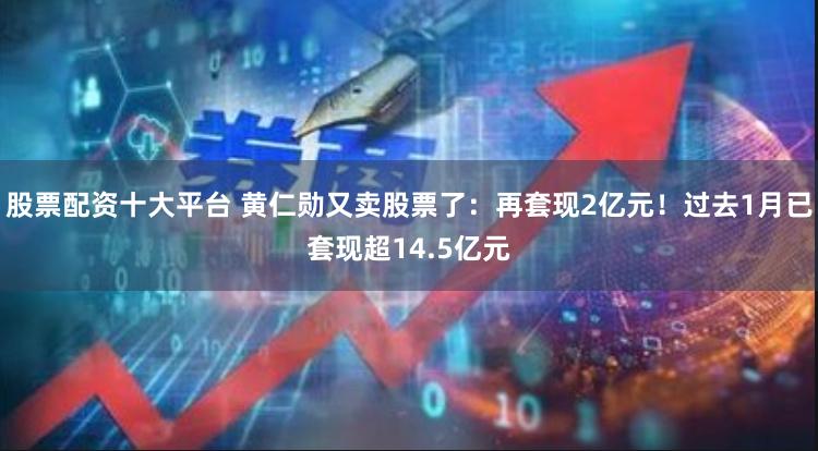 股票配资十大平台 黄仁勋又卖股票了：再套现2亿元！过去1月已套现超14.5亿元