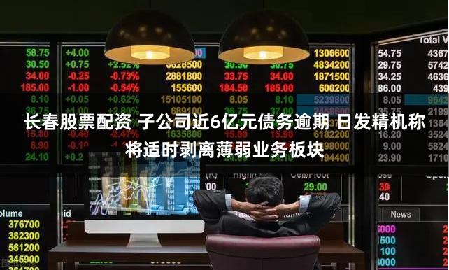 长春股票配资 子公司近6亿元债务逾期 日发精机称将适时剥离薄弱业务板块