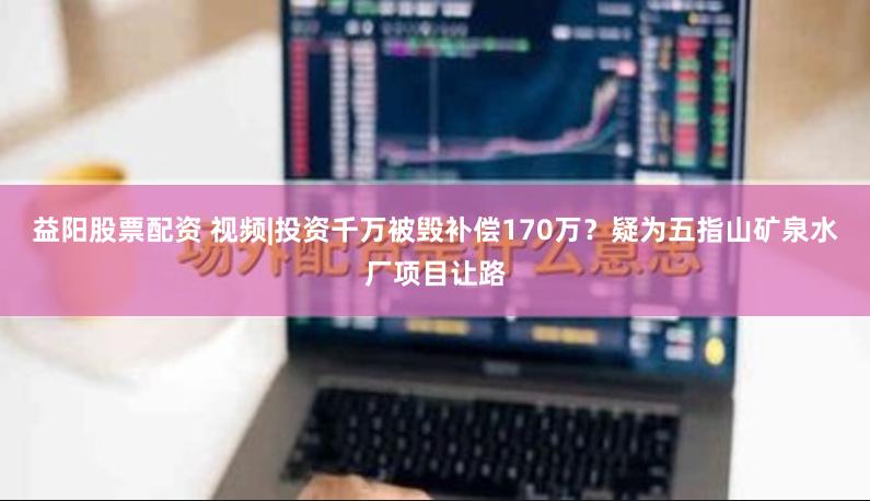 益阳股票配资 视频|投资千万被毁补偿170万？疑为五指山矿泉水厂项目让路