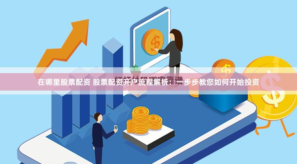 在哪里股票配资 股票配资开户流程解析：一步步教您如何开始投资