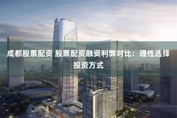 成都股票配资 股票配资融资利弊对比：理性选择投资方式