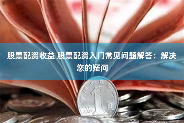 股票配资收益 股票配资入门常见问题解答：解决您的疑问