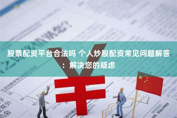 股票配资平台合法吗 个人炒股配资常见问题解答：解决您的疑虑