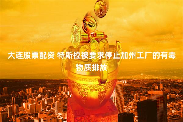 大连股票配资 特斯拉被要求停止加州工厂的有毒物质排放