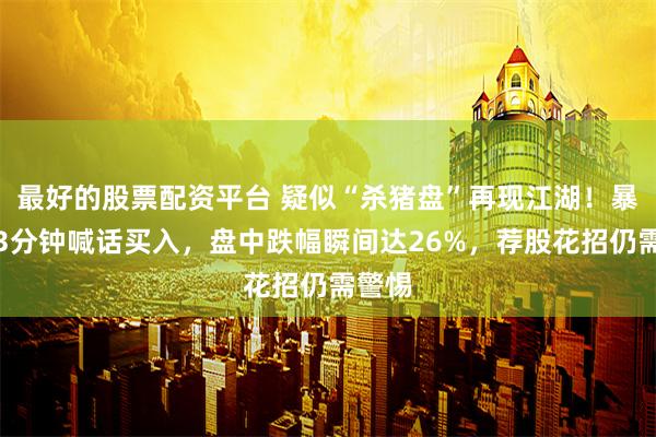 最好的股票配资平台 疑似“杀猪盘”再现江湖！暴跌前3分钟喊话买入，盘中跌幅瞬间达26%，荐股花招仍需警惕
