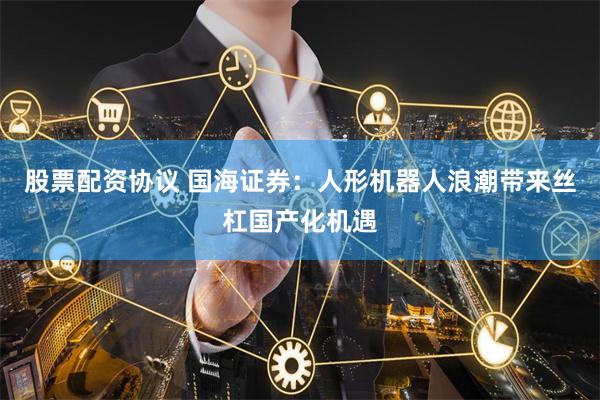 股票配资协议 国海证券：人形机器人浪潮带来丝杠国产化机遇
