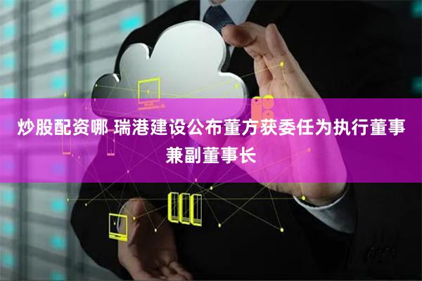 炒股配资哪 瑞港建设公布董方获委任为执行董事兼副董事长
