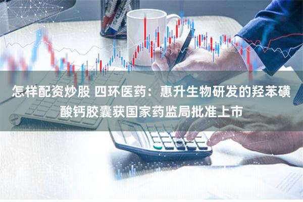 怎样配资炒股 四环医药：惠升生物研发的羟苯磺酸钙胶囊获国家药监局批准上市