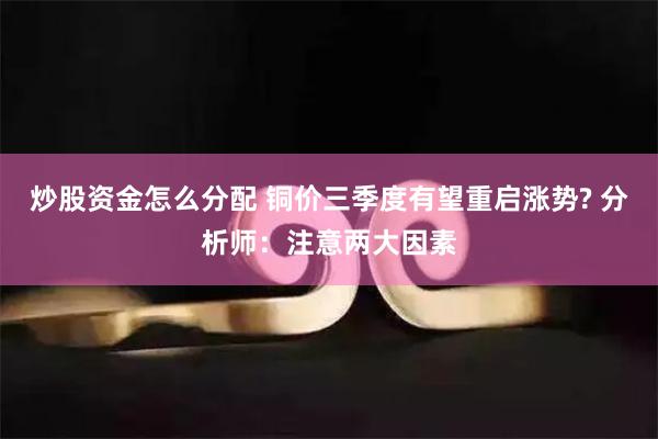 炒股资金怎么分配 铜价三季度有望重启涨势? 分析师：注意两大因素