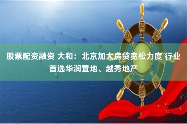 股票配资融资 大和：北京加大房贷宽松力度 行业首选华润置地、越秀地产