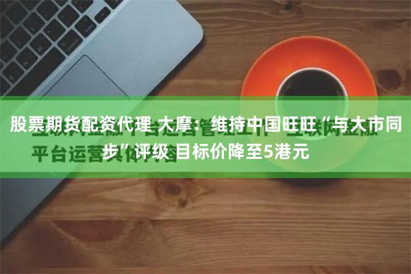股票期货配资代理 大摩：维持中国旺旺“与大市同步”评级 目标价降至5港元