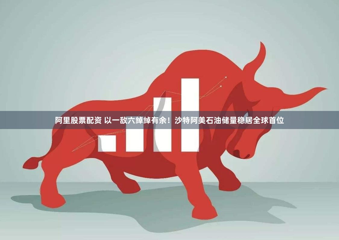 阿里股票配资 以一敌六绰绰有余！沙特阿美石油储量稳居全球首位