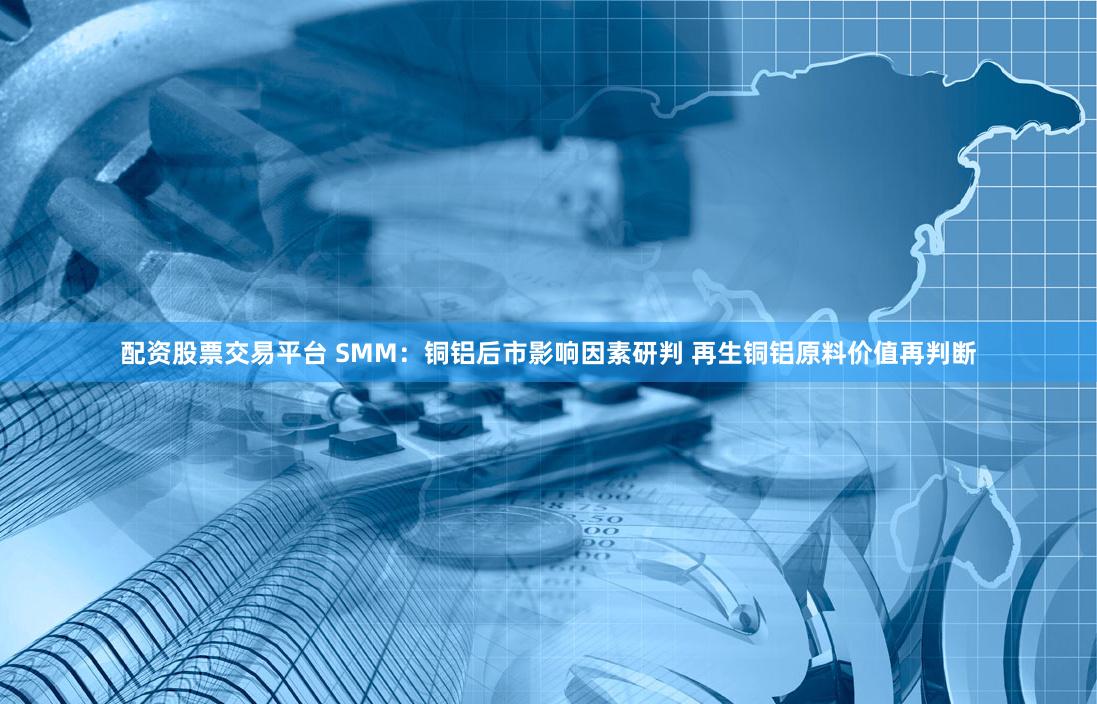 配资股票交易平台 SMM：铜铝后市影响因素研判 再生铜铝原料价值再判断
