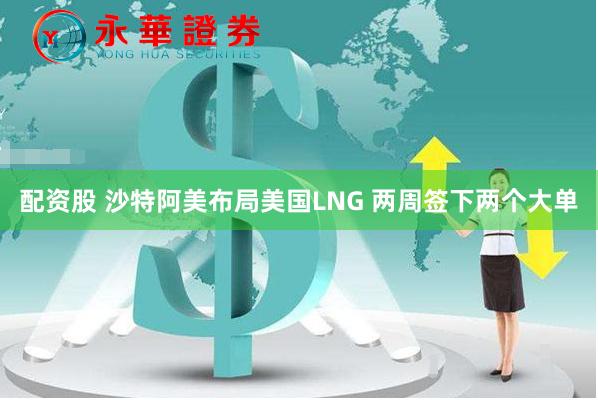 配资股 沙特阿美布局美国LNG 两周签下两个大单