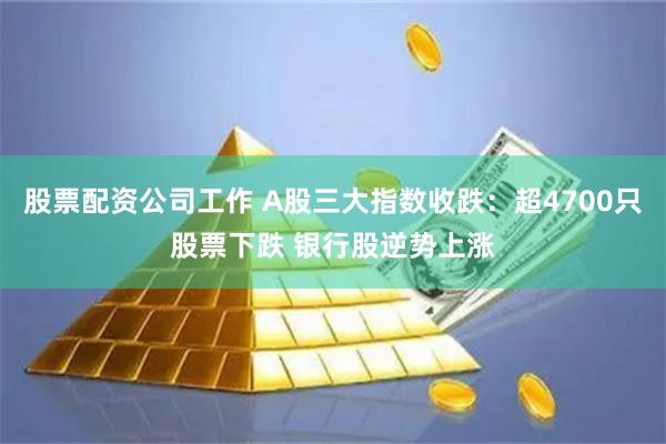 股票配资公司工作 A股三大指数收跌：超4700只股票下跌 银行股逆势上涨
