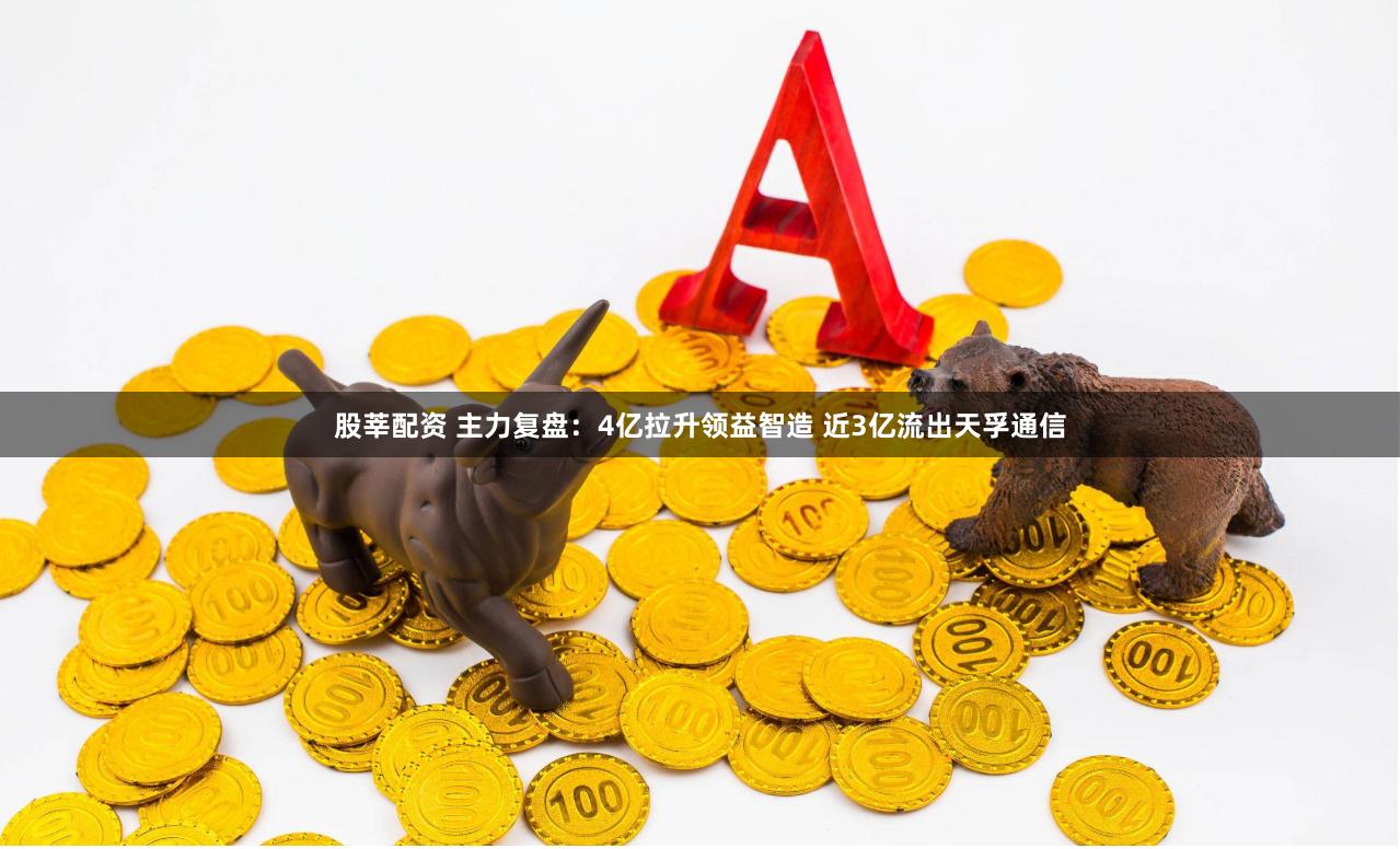 股莘配资 主力复盘：4亿拉升领益智造 近3亿流出天孚通信