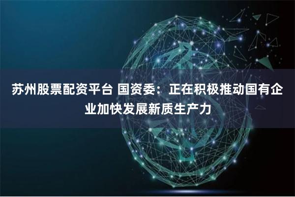 苏州股票配资平台 国资委：正在积极推动国有企业加快发展新质生产力