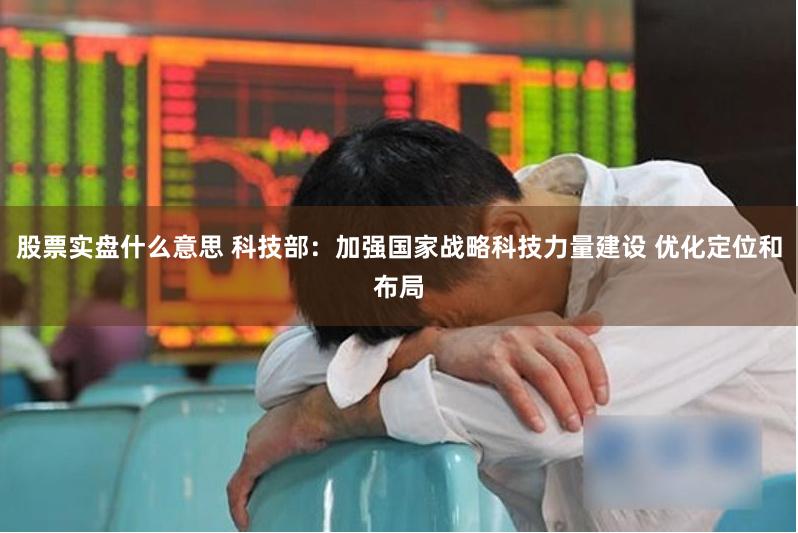 股票实盘什么意思 科技部：加强国家战略科技力量建设 优化定位和布局