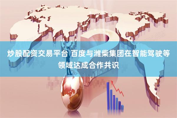 炒股配资交易平台 百度与潍柴集团在智能驾驶等领域达成合作共识