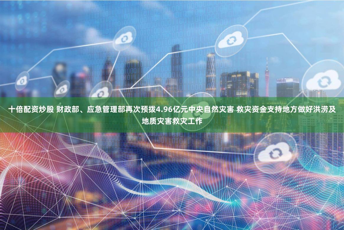 十倍配资炒股 财政部、应急管理部再次预拨4.96亿元中央自然灾害 救灾资金支持地方做好洪涝及地质灾害救灾工作