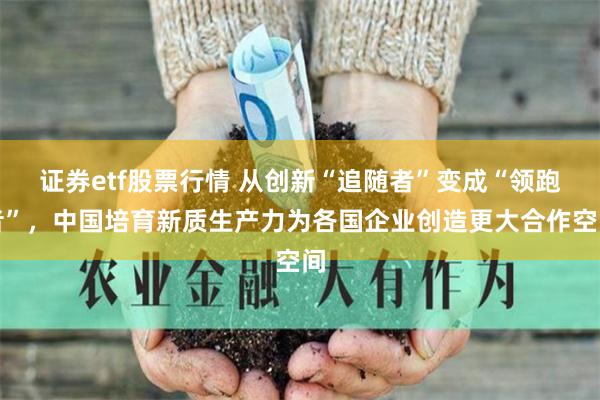 证券etf股票行情 从创新“追随者”变成“领跑者”，中国培育新质生产力为各国企业创造更大合作空间