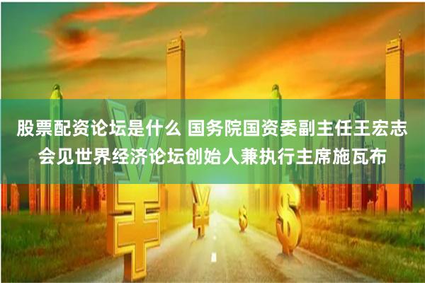 股票配资论坛是什么 国务院国资委副主任王宏志会见世界经济论坛创始人兼执行主席施瓦布