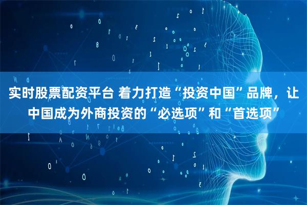 实时股票配资平台 着力打造“投资中国”品牌，让中国成为外商投资的“必选项”和“首选项”