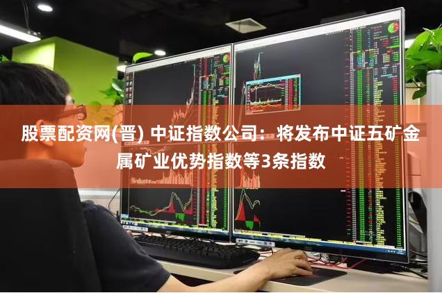 股票配资网(晋) 中证指数公司：将发布中证五矿金属矿业优势指数等3条指数