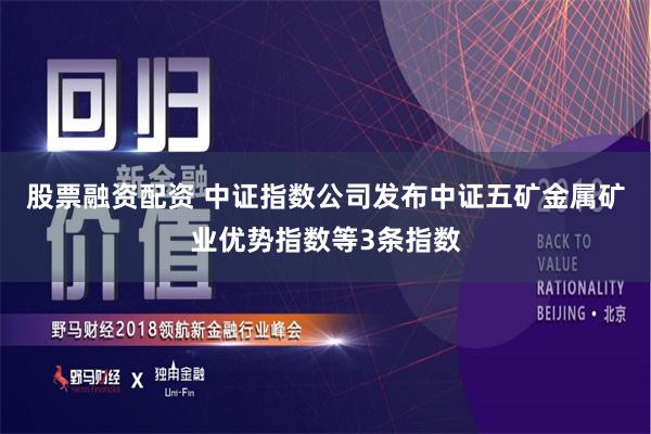 股票融资配资 中证指数公司发布中证五矿金属矿业优势指数等3条指数