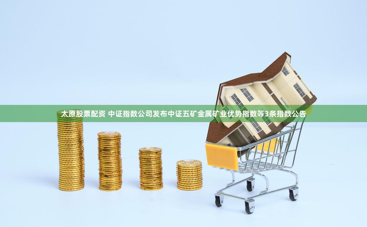 太原股票配资 中证指数公司发布中证五矿金属矿业优势指数等3条指数公告