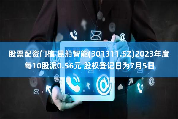 股票配资门槛 昆船智能(301311.SZ)2023年度每10股派0.56元 股权登记日为7月5日
