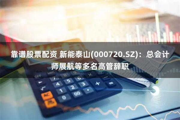 靠谱股票配资 新能泰山(000720.SZ)：总会计师展航等多名高管辞职