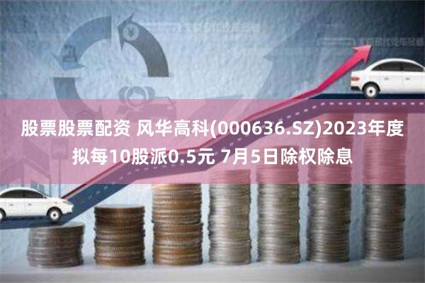 股票股票配资 风华高科(000636.SZ)2023年度拟每10股派0.5元 7月5日除权除息
