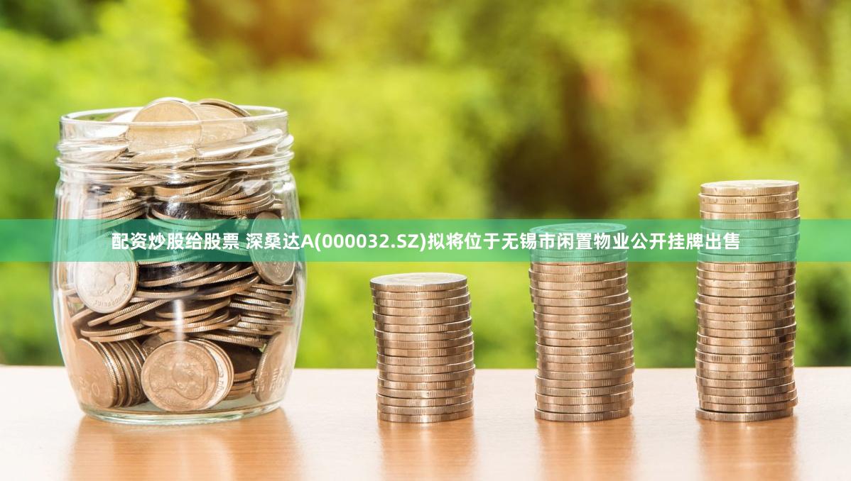 配资炒股给股票 深桑达A(000032.SZ)拟将位于无锡市闲置物业公开挂牌出售
