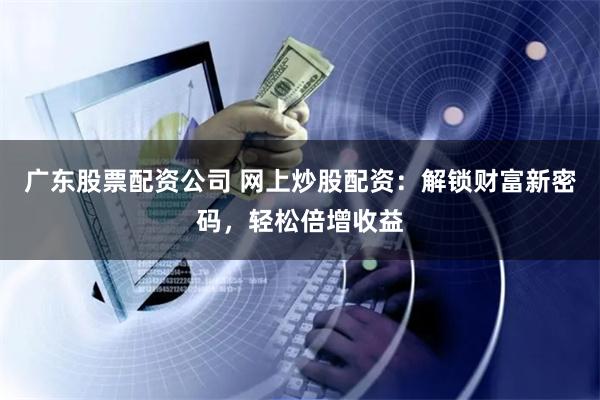 广东股票配资公司 网上炒股配资：解锁财富新密码，轻松倍增收益