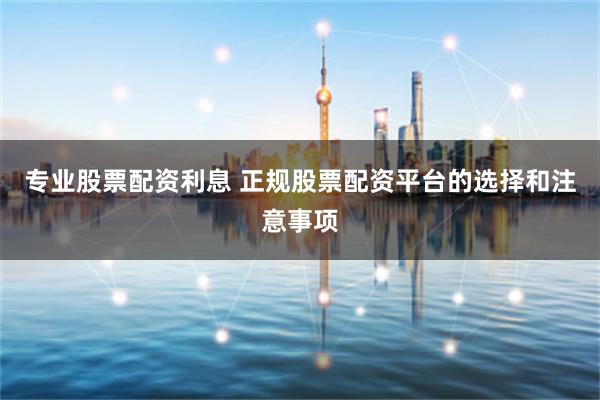 专业股票配资利息 正规股票配资平台的选择和注意事项