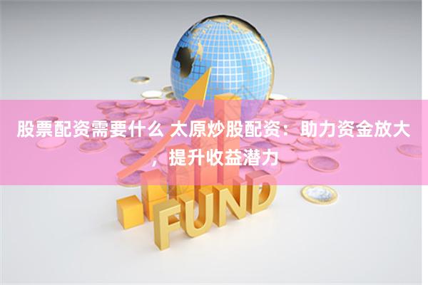 股票配资需要什么 太原炒股配资：助力资金放大，提升收益潜力