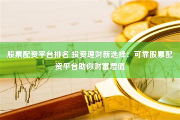 股票配资平台排名 投资理财新选择：可靠股票配资平台助你财富增值