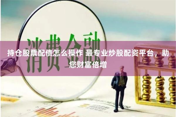持仓股票配债怎么操作 最专业炒股配资平台，助您财富倍增