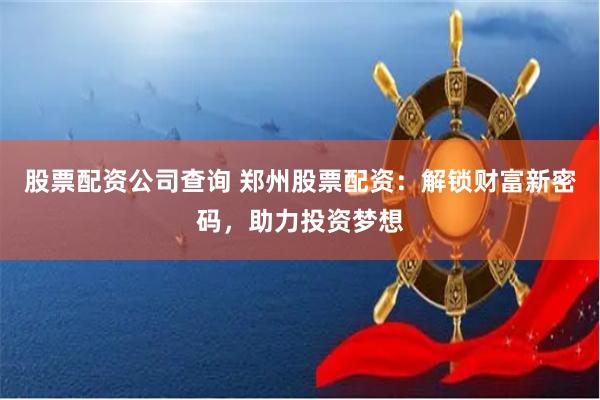 股票配资公司查询 郑州股票配资:解锁财富新密码,助力投资梦想