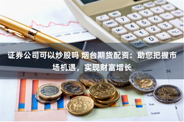 证券公司可以炒股吗 烟台期货配资：助您把握市场机遇，实现财富增长